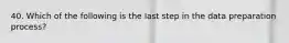 40. Which of the following is the last step in the data preparation process?