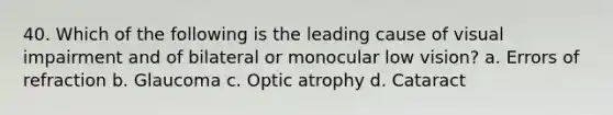 40. Which of the following is the leading cause of visual impairment and of bilateral or monocular low vision? a. Errors of refraction b. Glaucoma c. Optic atrophy d. Cataract