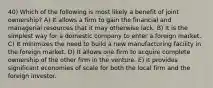 40) Which of the following is most likely a benefit of joint ownership? A) It allows a firm to gain the financial and managerial resources that it may otherwise lack. B) It is the simplest way for a domestic company to enter a foreign market. C) It minimizes the need to build a new manufacturing facility in the foreign market. D) It allows one firm to acquire complete ownership of the other firm in the venture. E) It provides significant economies of scale for both the local firm and the foreign investor.