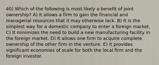 40) Which of the following is most likely a benefit of joint ownership? A) It allows a firm to gain the financial and managerial resources that it may otherwise lack. B) It is the simplest way for a domestic company to enter a foreign market. C) It minimizes the need to build a new manufacturing facility in the foreign market. D) It allows one firm to acquire complete ownership of the other firm in the venture. E) It provides significant economies of scale for both the local firm and the foreign investor.