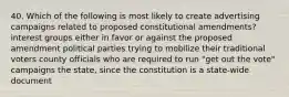 40. Which of the following is most likely to create advertising campaigns related to proposed constitutional amendments? interest groups either in favor or against the proposed amendment political parties trying to mobilize their traditional voters county officials who are required to run "get out the vote" campaigns the state, since the constitution is a state-wide document