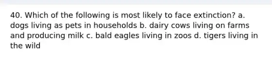 40. Which of the following is most likely to face extinction? a. dogs living as pets in households b. dairy cows living on farms and producing milk c. bald eagles living in zoos d. tigers living in the wild