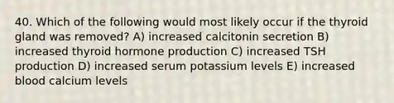 40. Which of the following would most likely occur if the thyroid gland was removed? A) increased calcitonin secretion B) increased thyroid hormone production C) increased TSH production D) increased serum potassium levels E) increased blood calcium levels