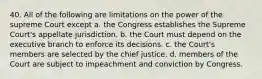 40. All of the following are limitations on the power of the supreme Court except a. the Congress establishes the Supreme Court's appellate jurisdiction. b. the Court must depend on the executive branch to enforce its decisions. c. the Court's members are selected by the chief justice. d. members of the Court are subject to impeachment and conviction by Congress.