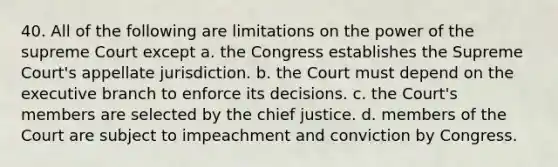 40. All of the following are limitations on the power of the supreme Court except a. the Congress establishes the Supreme Court's appellate jurisdiction. b. the Court must depend on the executive branch to enforce its decisions. c. the Court's members are selected by the chief justice. d. members of the Court are subject to impeachment and conviction by Congress.