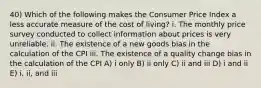 40) Which of the following makes the Consumer Price Index a less accurate measure of the cost of living? i. The monthly price survey conducted to collect information about prices is very unreliable. ii. The existence of a new goods bias in the calculation of the CPI iii. The existence of a quality change bias in the calculation of the CPI A) i only B) ii only C) ii and iii D) i and ii E) i, ii, and iii