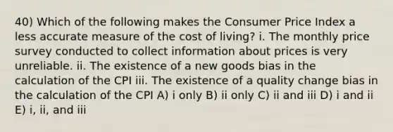 40) Which of the following makes the Consumer Price Index a less accurate measure of the cost of living? i. The monthly price survey conducted to collect information about prices is very unreliable. ii. The existence of a new goods bias in the calculation of the CPI iii. The existence of a quality change bias in the calculation of the CPI A) i only B) ii only C) ii and iii D) i and ii E) i, ii, and iii