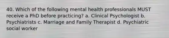 40. Which of the following mental health professionals MUST receive a PhD before practicing? a. Clinical Psychologist b. Psychiatrists c. Marriage and Family Therapist d. Psychiatric social worker