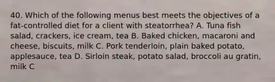 40. Which of the following menus best meets the objectives of a fat-controlled diet for a client with steatorrhea? A. Tuna fish salad, crackers, ice cream, tea B. Baked chicken, macaroni and cheese, biscuits, milk C. Pork tenderloin, plain baked potato, applesauce, tea D. Sirloin steak, potato salad, broccoli au gratin, milk C