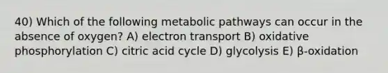 40) Which of the following metabolic pathways can occur in the absence of oxygen? A) electron transport B) <a href='https://www.questionai.com/knowledge/kFazUb9IwO-oxidative-phosphorylation' class='anchor-knowledge'>oxidative phosphorylation</a> C) citric acid cycle D) glycolysis E) β-oxidation