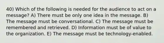 40) Which of the following is needed for the audience to act on a message? A) There must be only one idea in the message. B) The message must be conversational. C) The message must be remembered and retrieved. D) Information must be of value to the organization. E) The message must be technology-enabled.