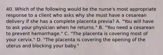 40. Which of the following would be the nurse's most appropriate response to a client who asks why she must have a cesarean delivery if she has a complete placenta previa? A. "You will have to ask your physician when he returns." B. "You need a cesarean to prevent hemorrhage." C. "The placenta is covering most of your cervix." D. "The placenta is covering the opening of the uterus and blocking your baby."