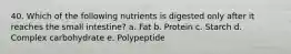 40. Which of the following nutrients is digested only after it reaches the small intestine? a. Fat b. Protein c. Starch d. Complex carbohydrate e. Polypeptide