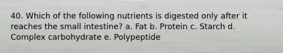 40. Which of the following nutrients is digested only after it reaches the small intestine? a. Fat b. Protein c. Starch d. Complex carbohydrate e. Polypeptide