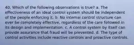 40. Which of the following observations is true? a. The effectiveness of an ideal control system should be independent of the people enforcing it. b. No internal control structure can ever be completely effective, regardless of the care followed in its design and implementation. c. A control system by itself can provide assurance that fraud will be prevented. d. The type of control activities include reactive controls and proactive controls.