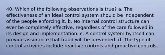 40. Which of the following observations is true? a. The effectiveness of an ideal control system should be independent of the people enforcing it. b. No internal control structure can ever be completely effective, regardless of the care followed in its design and implementation. c. A control system by itself can provide assurance that fraud will be prevented. d. The type of control activities include reactive controls and proactive controls.