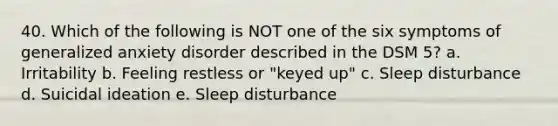 40. Which of the following is NOT one of the six symptoms of generalized anxiety disorder described in the DSM 5? a. Irritability b. Feeling restless or "keyed up" c. Sleep disturbance d. Suicidal ideation e. Sleep disturbance