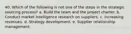 40. ​Which of the following is not one of the steps in the strategic sourcing process? a. Build the team and the project charter. b. Conduct market intelligence research on suppliers. c. Increasing revenues. d. Strategy development. e. Supplier relationship management.