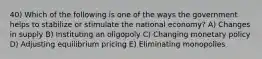 40) Which of the following is one of the ways the government helps to stabilize or stimulate the national economy? A) Changes in supply B) Instituting an oligopoly C) Changing monetary policy D) Adjusting equilibrium pricing E) Eliminating monopolies