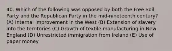 40. Which of the following was opposed by both the Free Soil Party and the Republican Party in the mid-nineteenth century? (A) Internal improvement in the West (B) Extension of slavery into the territories (C) Growth of textile manufacturing in New England (D) Unrestricted immigration from Ireland (E) Use of paper money