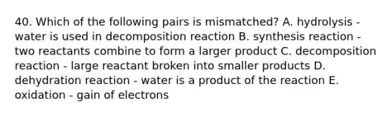 40. Which of the following pairs is mismatched? A. hydrolysis - water is used in decomposition reaction B. synthesis reaction - two reactants combine to form a larger product C. decomposition reaction - large reactant broken into smaller products D. dehydration reaction - water is a product of the reaction E. oxidation - gain of electrons