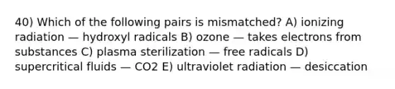 40) Which of the following pairs is mismatched? A) ionizing radiation — hydroxyl radicals B) ozone — takes electrons from substances C) plasma sterilization — free radicals D) supercritical fluids — CO2 E) ultraviolet radiation — desiccation