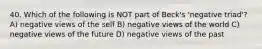 40. Which of the following is NOT part of Beck's 'negative triad'? A) negative views of the self B) negative views of the world C) negative views of the future D) negative views of the past