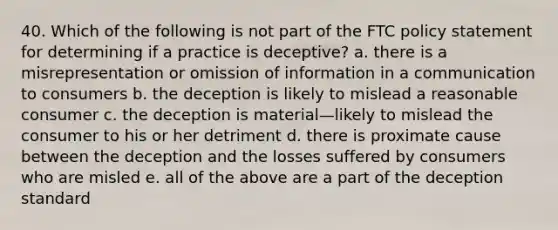 40. Which of the following is not part of the FTC policy statement for determining if a practice is deceptive? a. there is a misrepresentation or omission of information in a communication to consumers b. the deception is likely to mislead a reasonable consumer c. the deception is material—likely to mislead the consumer to his or her detriment d. there is proximate cause between the deception and the losses suffered by consumers who are misled e. all of the above are a part of the deception standard