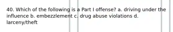 40. Which of the following is a Part I offense? a. driving under the influence b. embezzlement c. drug abuse violations d. larceny/theft