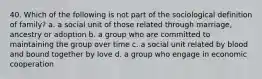 40. Which of the following is not part of the sociological definition of family? a. a social unit of those related through marriage, ancestry or adoption b. a group who are committed to maintaining the group over time c. a social unit related by blood and bound together by love d. a group who engage in economic cooperation