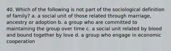 40. Which of the following is not part of the sociological definition of family? a. a social unit of those related through marriage, ancestry or adoption b. a group who are committed to maintaining the group over time c. a social unit related by blood and bound together by love d. a group who engage in economic cooperation