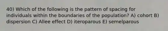 40) Which of the following is the pattern of spacing for individuals within the boundaries of the population? A) cohort B) dispersion C) Allee effect D) iteroparous E) semelparous