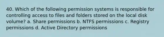 40. Which of the following permission systems is responsible for controlling access to files and folders stored on the local disk volume? a. Share permissions b. NTFS permissions c. Registry permissions d. Active Directory permissions