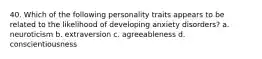 40. Which of the following personality traits appears to be related to the likelihood of developing anxiety disorders? a. neuroticism b. extraversion c. agreeableness d. conscientiousness