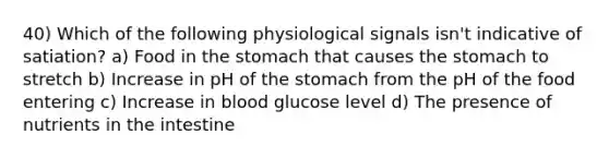 40) Which of the following physiological signals isn't indicative of satiation? a) Food in the stomach that causes the stomach to stretch b) Increase in pH of the stomach from the pH of the food entering c) Increase in blood glucose level d) The presence of nutrients in the intestine