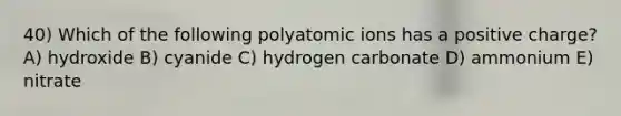 40) Which of the following polyatomic ions has a positive charge? A) hydroxide B) cyanide C) hydrogen carbonate D) ammonium E) nitrate