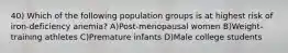 40) Which of the following population groups is at highest risk of iron-deficiency anemia? A)Post-menopausal women B)Weight-training athletes C)Premature infants D)Male college students