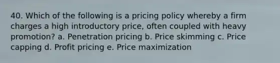 40. Which of the following is a pricing policy whereby a firm charges a high introductory price, often coupled with heavy promotion? a. Penetration pricing b. <a href='https://www.questionai.com/knowledge/kYnBs6rpJq-price-skimming' class='anchor-knowledge'>price skimming</a> c. Price capping d. Profit pricing e. Price maximization