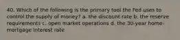 40. Which of the following is the primary tool the Fed uses to control the supply of money? a. the discount rate b. the reserve requirements c. open market operations d. the 30-year home-mortgage interest rate