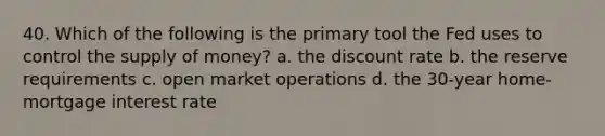 40. Which of the following is the primary tool the Fed uses to control the supply of money? a. the discount rate b. the reserve requirements c. open market operations d. the 30-year home-mortgage interest rate