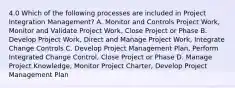 4.0 Which of the following processes are included in Project Integration Management? A. Monitor and Controls Project Work, Monitor and Validate Project Work, Close Project or Phase B. Develop Project Work, Direct and Manage Project Work, Integrate Change Controls C. Develop Project Management Plan, Perform Integrated Change Control, Close Project or Phase D. Manage Project Knowledge, Monitor Project Charter, Develop Project Management Plan