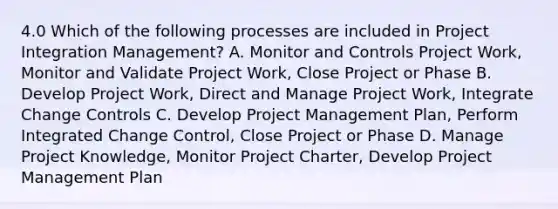 4.0 Which of the following processes are included in Project Integration Management? A. Monitor and Controls Project Work, Monitor and Validate Project Work, Close Project or Phase B. Develop Project Work, Direct and Manage Project Work, Integrate Change Controls C. Develop Project Management Plan, Perform Integrated Change Control, Close Project or Phase D. Manage Project Knowledge, Monitor Project Charter, Develop Project Management Plan