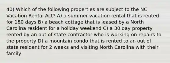 40) Which of the following properties are subject to the NC Vacation Rental Act? A) a summer vacation rental that is rented for 180 days B) a beach cottage that is leased by a North Carolina resident for a holiday weekend C) a 30 day property rented by an out of state contractor who is working on repairs to the property D) a mountain condo that is rented to an out of state resident for 2 weeks and visiting North Carolina with their family