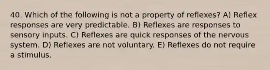 40. Which of the following is not a property of reflexes? A) Reflex responses are very predictable. B) Reflexes are responses to sensory inputs. C) Reflexes are quick responses of the nervous system. D) Reflexes are not voluntary. E) Reflexes do not require a stimulus.