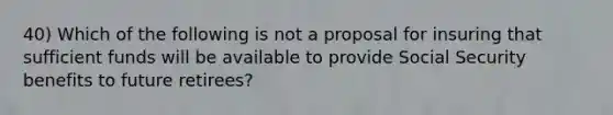 40) Which of the following is not a proposal for insuring that sufficient funds will be available to provide Social Security benefits to future retirees?