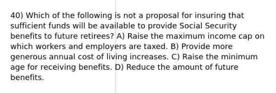 40) Which of the following is not a proposal for insuring that sufficient funds will be available to provide Social Security benefits to future retirees? A) Raise the maximum income cap on which workers and employers are taxed. B) Provide more generous annual cost of living increases. C) Raise the minimum age for receiving benefits. D) Reduce the amount of future benefits.