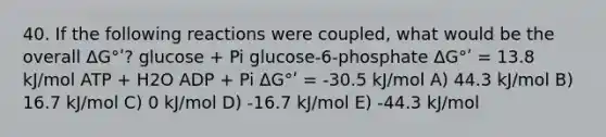 40. If the following reactions were coupled, what would be the overall ΔG°ʹ? glucose + Pi glucose-6-phosphate ΔG°ʹ = 13.8 kJ/mol ATP + H2O ADP + Pi ΔG°ʹ = -30.5 kJ/mol A) 44.3 kJ/mol B) 16.7 kJ/mol C) 0 kJ/mol D) -16.7 kJ/mol E) -44.3 kJ/mol