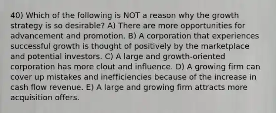 40) Which of the following is NOT a reason why the growth strategy is so desirable? A) There are more opportunities for advancement and promotion. B) A corporation that experiences successful growth is thought of positively by the marketplace and potential investors. C) A large and growth-oriented corporation has more clout and influence. D) A growing firm can cover up mistakes and inefficiencies because of the increase in cash flow revenue. E) A large and growing firm attracts more acquisition offers.