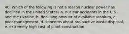 40. Which of the following is not a reason nuclear power has declined in the United States? a. nuclear accidents in the U.S. and the Ukraine, b. declining amount of available uranium, c. poor management, d. concerns about radioactive waste disposal, e. extremely high cost of plant construction