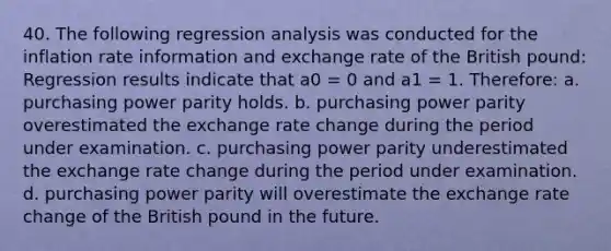 40. The following regression analysis was conducted for the inflation rate information and exchange rate of the British pound: Regression results indicate that a0 = 0 and a1 = 1. Therefore: a. purchasing power parity holds. b. purchasing power parity overestimated the exchange rate change during the period under examination. c. purchasing power parity underestimated the exchange rate change during the period under examination. d. purchasing power parity will overestimate the exchange rate change of the British pound in the future.